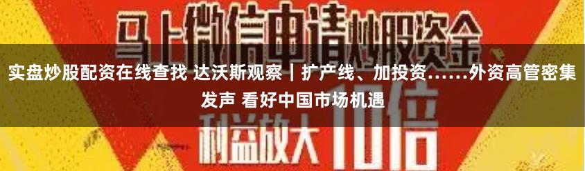 实盘炒股配资在线查找 达沃斯观察｜扩产线、加投资……外资高管密集发声 看好中国市场机遇