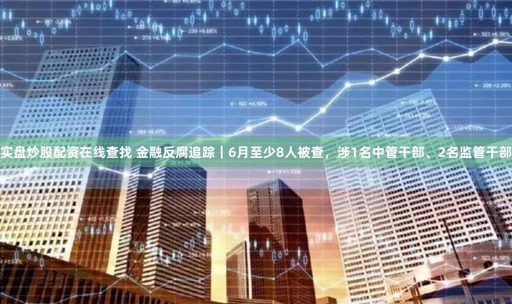 实盘炒股配资在线查找 金融反腐追踪｜6月至少8人被查，涉1名中管干部、2名监管干部