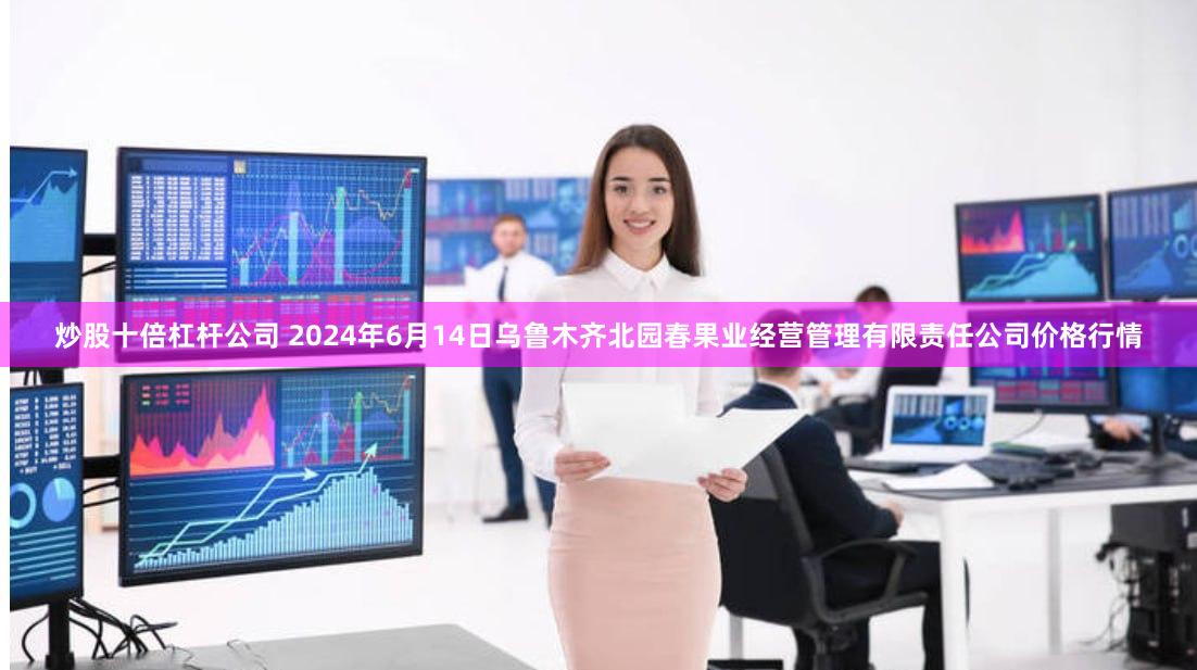 炒股十倍杠杆公司 2024年6月14日乌鲁木齐北园春果业经营管理有限责任公司价格行情