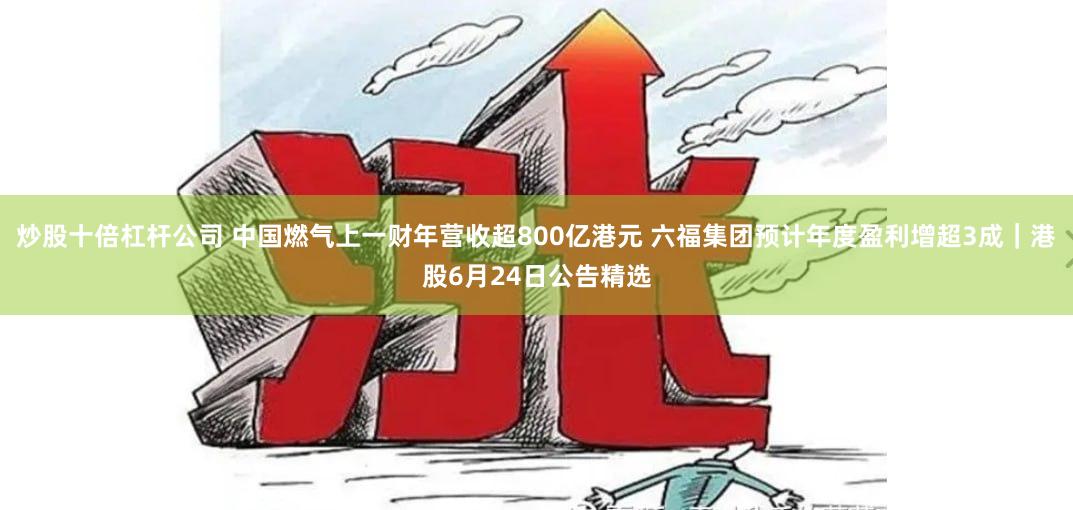 炒股十倍杠杆公司 中国燃气上一财年营收超800亿港元 六福集团预计年度盈利增超3成｜港股6月24日公告精选