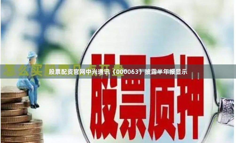 股票配资官网中兴通讯（000063）披露半年报显示