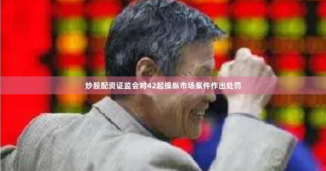炒股配资证监会对42起操纵市场案件作出处罚